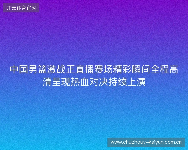 中国男篮激战正直播赛场精彩瞬间全程高清呈现热血对决持续上演